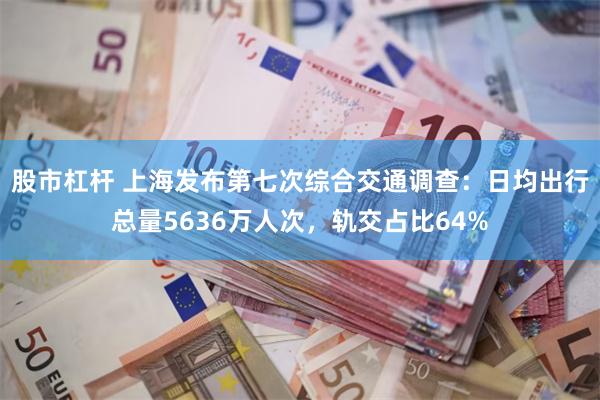 股市杠杆 上海发布第七次综合交通调查：日均出行总量5636万人次，轨交占比64%