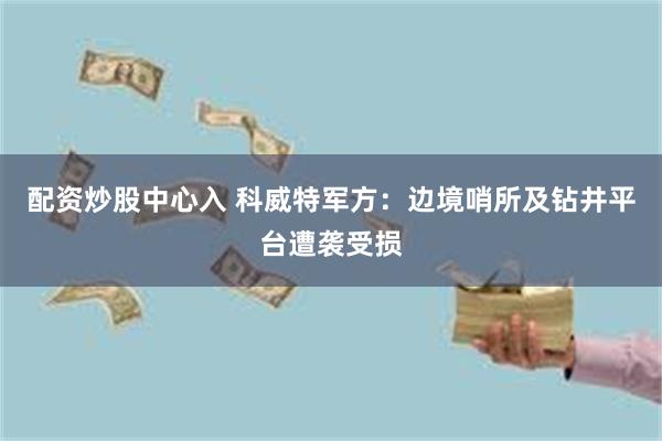 配资炒股中心入 科威特军方：边境哨所及钻井平台遭袭受损
