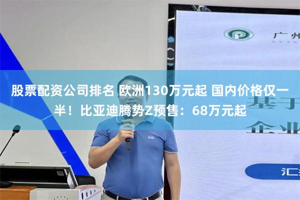 股票配资公司排名 欧洲130万元起 国内价格仅一半！比亚迪腾势Z预售：68万元起