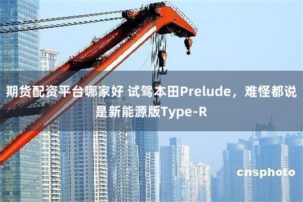 期货配资平台哪家好 试驾本田Prelude，难怪都说是新能源版Type-R