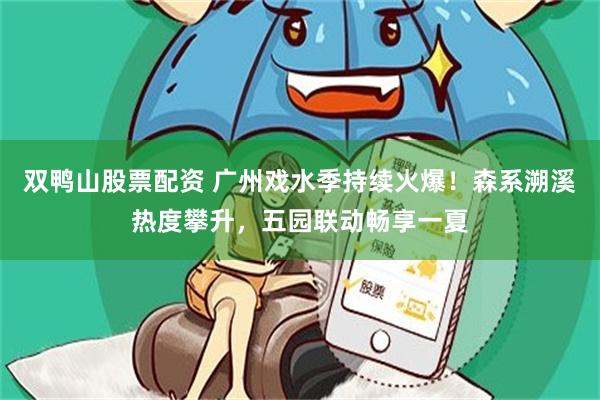 双鸭山股票配资 广州戏水季持续火爆！森系溯溪热度攀升，五园联动畅享一夏