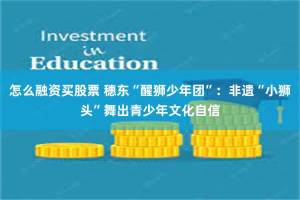 怎么融资买股票 穗东“醒狮少年团”:非遗“小狮头”舞出青少年文化自信
