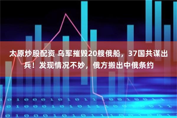 太原炒股配资 乌军摧毁20艘俄船，37国共谋出兵！发现情况不妙，俄方搬出中俄条约