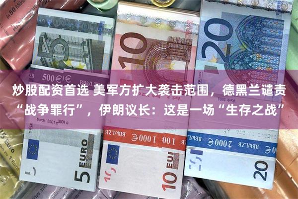 炒股配资首选 美军方扩大袭击范围，德黑兰谴责“战争罪行”，伊朗议长：这是一场“生存之战”