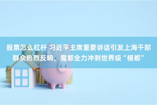 股票怎么杠杆 习近平主席重要讲话引发上海干部群众热烈反响，魔都全力冲刺世界级“模都”