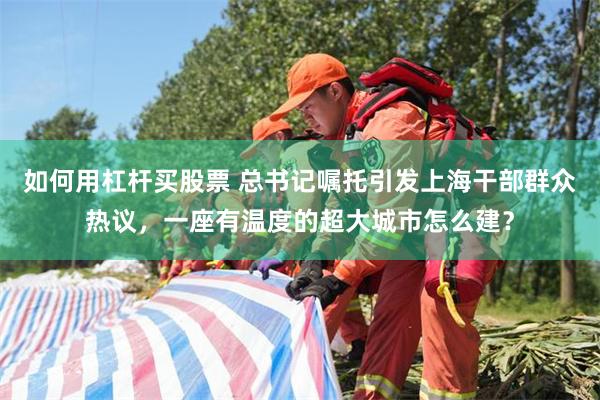 如何用杠杆买股票 总书记嘱托引发上海干部群众热议，一座有温度的超大城市怎么建？