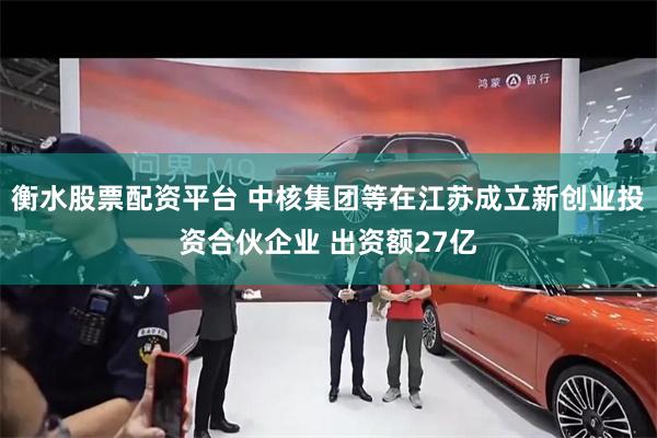 衡水股票配资平台 中核集团等在江苏成立新创业投资合伙企业 出资额27亿