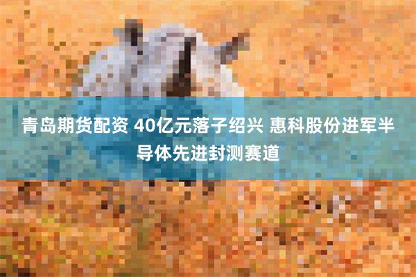 青岛期货配资 40亿元落子绍兴 惠科股份进军半导体先进封测赛道