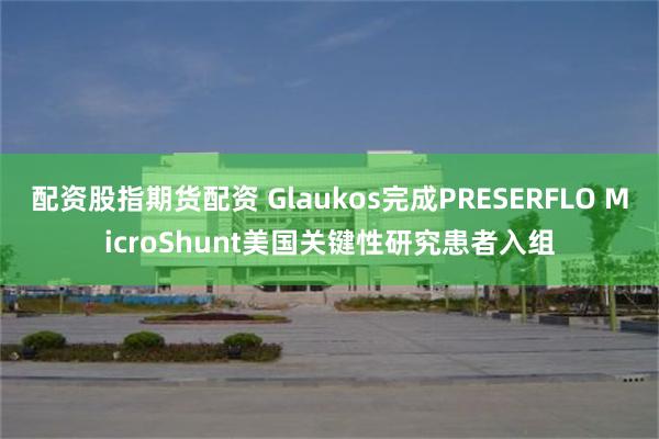 配资股指期货配资 Glaukos完成PRESERFLO MicroShunt美国关键性研究患者入组