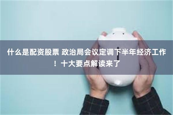 什么是配资股票 政治局会议定调下半年经济工作！十大要点解读来了