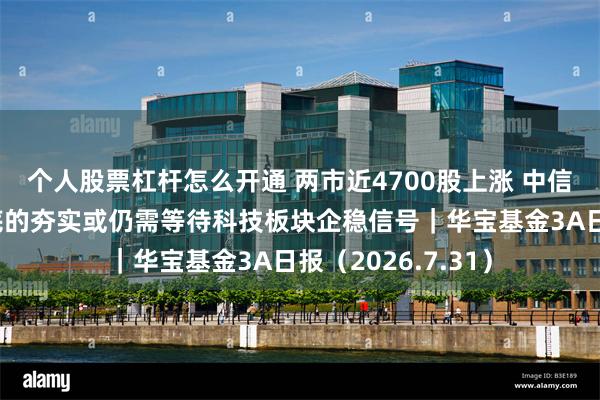 个人股票杠杆怎么开通 两市近4700股上涨 中信建投证券：市场底的夯实或仍需等待科技板块企稳信号｜华宝基金3A日报（2026.7.31）