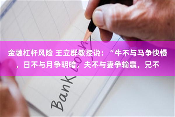 金融杠杆风险 王立群教授说：“牛不与马争快慢，日不与月争明暗，夫不与妻争输赢，兄不