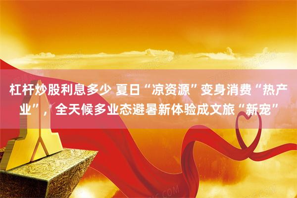 杠杆炒股利息多少 夏日“凉资源”变身消费“热产业”，全天候多业态避暑新体验成文旅“新宠”