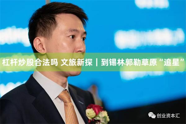 杠杆炒股合法吗 文旅新探｜到锡林郭勒草原“追星”