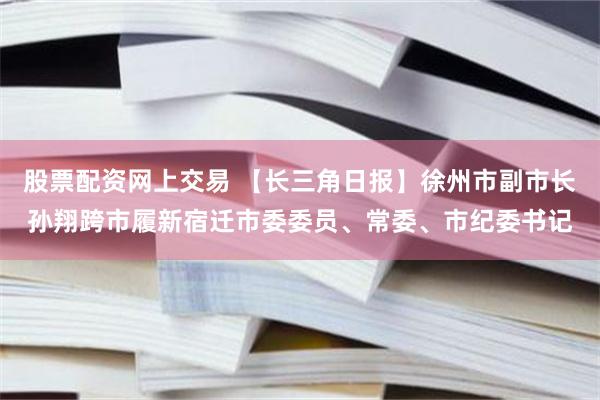 股票配资网上交易 【长三角日报】徐州市副市长孙翔跨市履新宿迁市委委员、常委、市纪委书记