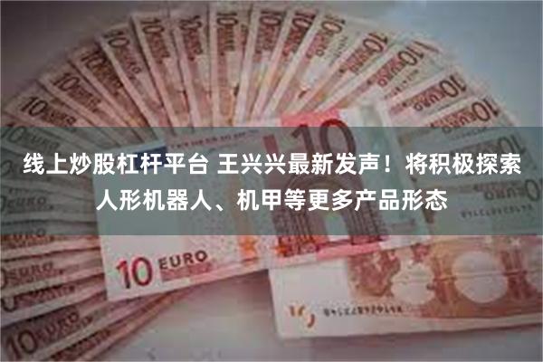 线上炒股杠杆平台 王兴兴最新发声！将积极探索人形机器人、机甲等更多产品形态