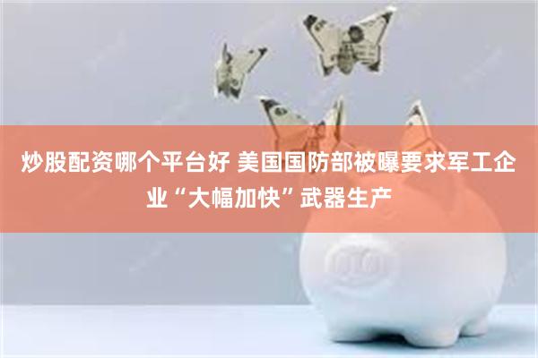 炒股配资哪个平台好 美国国防部被曝要求军工企业“大幅加快”武器生产