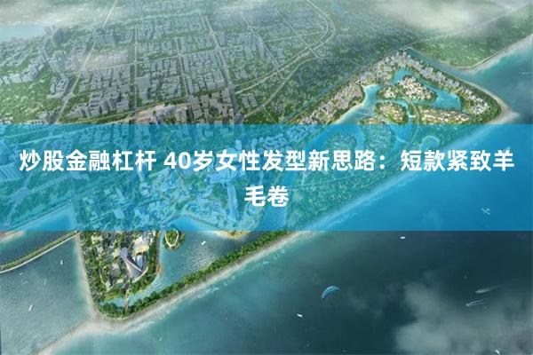 炒股金融杠杆 40岁女性发型新思路：短款紧致羊毛卷