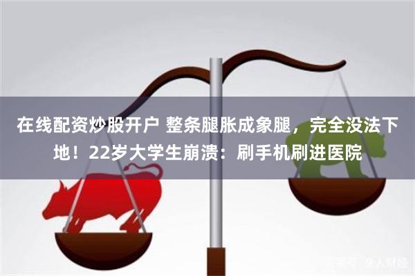 在线配资炒股开户 整条腿胀成象腿，完全没法下地！22岁大学生崩溃：刷手机刷进医院