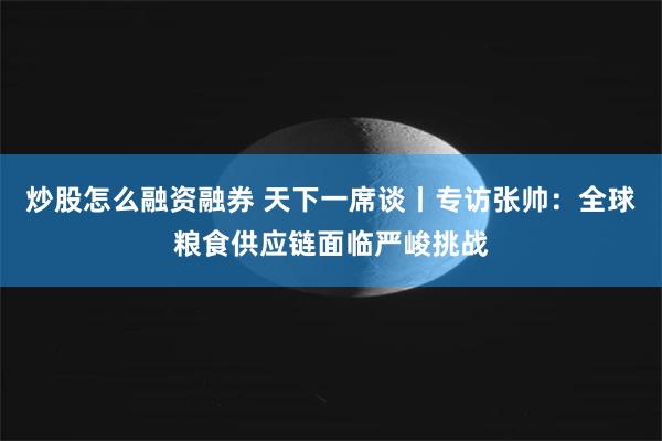 炒股怎么融资融券 天下一席谈丨专访张帅：全球粮食供应链面临严峻挑战
