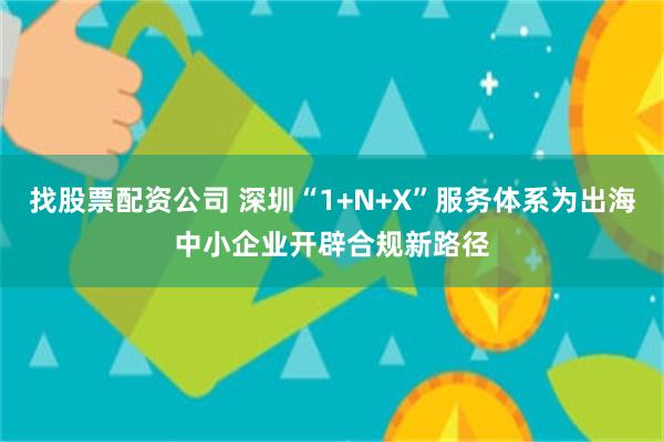 找股票配资公司 深圳“1+N+X”服务体系为出海中小企业开辟合规新路径