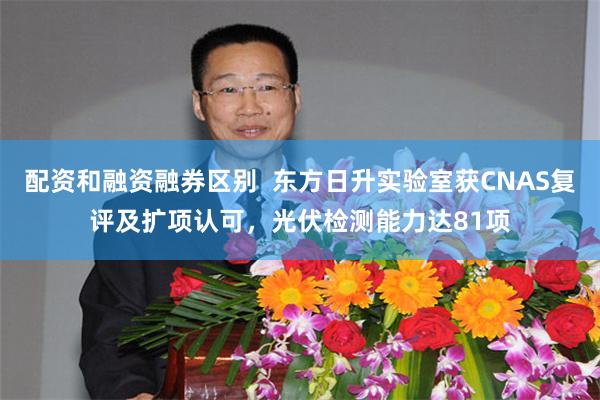 配资和融资融券区别  东方日升实验室获CNAS复评及扩项认可，光伏检测能力达81项