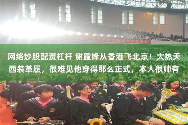 网络炒股配资杠杆 谢霆锋从香港飞北京！大热天西装革履，很难见他穿得那么正式，本人很帅有