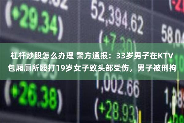 杠杆炒股怎么办理 警方通报：33岁男子在KTV包厢厕所殴打19岁女子致头部受伤，男子被刑拘