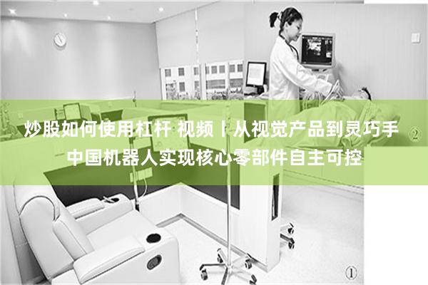 炒股如何使用杠杆 视频丨从视觉产品到灵巧手 中国机器人实现核心零部件自主可控