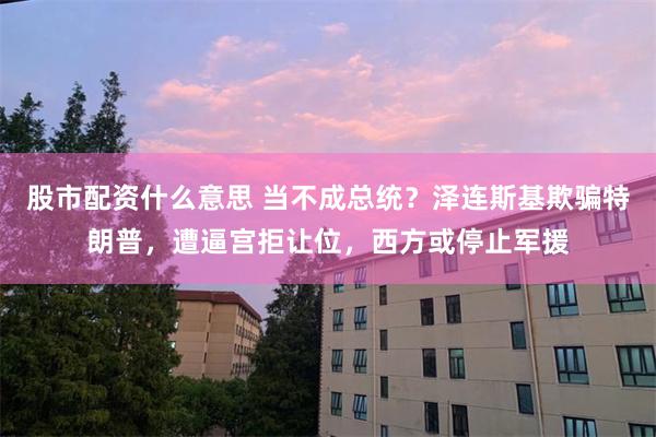 股市配资什么意思 当不成总统？泽连斯基欺骗特朗普，遭逼宫拒让位，西方或停止军援