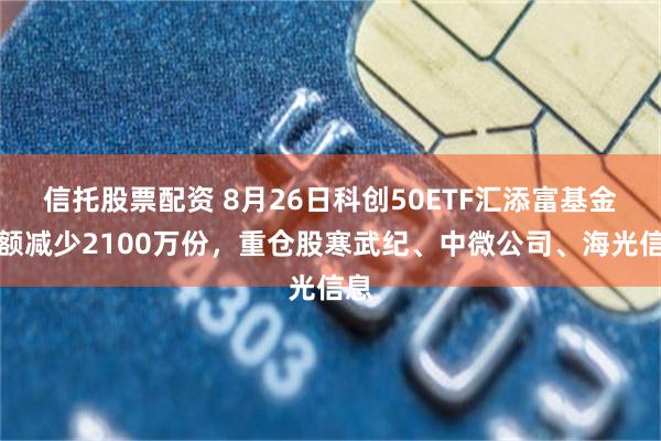信托股票配资 8月26日科创50ETF汇添富基金份额减少2100万份，重仓股寒武纪、中微公司、海光信息