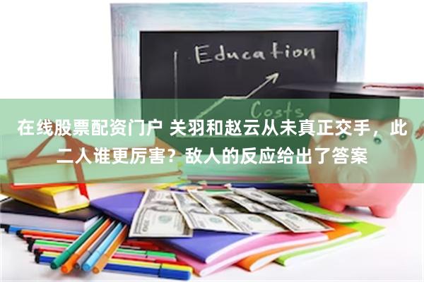 在线股票配资门户 关羽和赵云从未真正交手，此二人谁更厉害？敌人的反应给出了答案