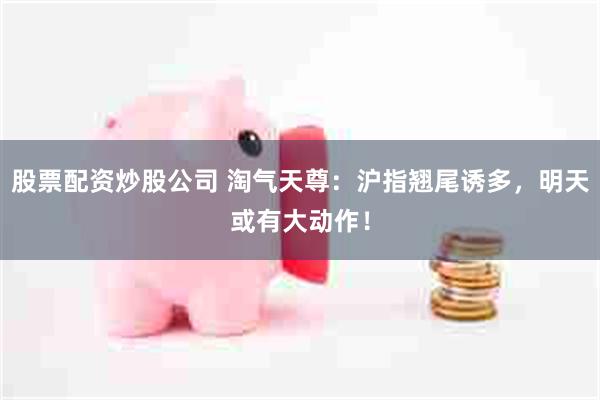 股票配资炒股公司 淘气天尊：沪指翘尾诱多，明天或有大动作！