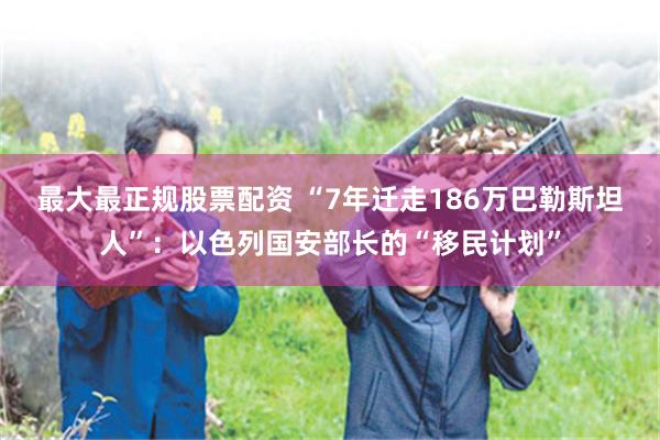 最大最正规股票配资 “7年迁走186万巴勒斯坦人”：以色列国安部长的“移民计划”