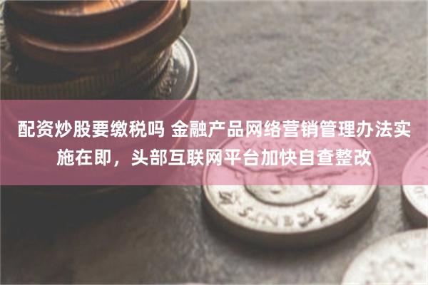 配资炒股要缴税吗 金融产品网络营销管理办法实施在即，头部互联网平台加快自查整改