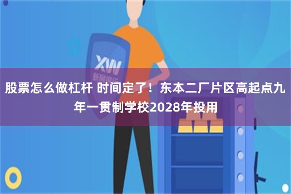 股票怎么做杠杆 时间定了！东本二厂片区高起点九年一贯制学校2028年投用