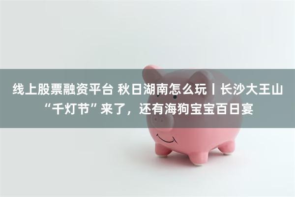 线上股票融资平台 秋日湖南怎么玩丨长沙大王山“千灯节”来了，还有海狗宝宝百日宴