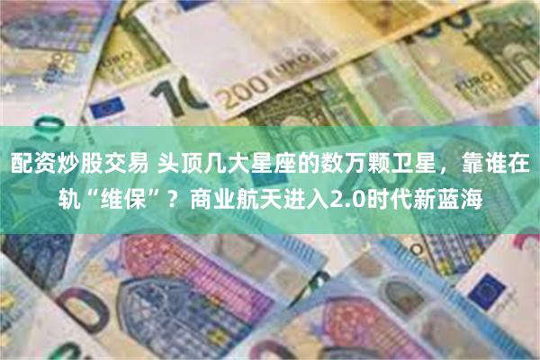 配资炒股交易 头顶几大星座的数万颗卫星，靠谁在轨“维保”？商业航天进入2.0时代新蓝海