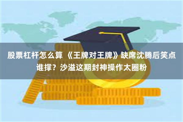 股票杠杆怎么算 《王牌对王牌》缺席沈腾后笑点谁撑？沙溢这期封神操作太圈粉
