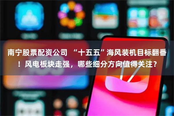 南宁股票配资公司  “十五五”海风装机目标翻番！风电板块走强，哪些细分方向值得关注？