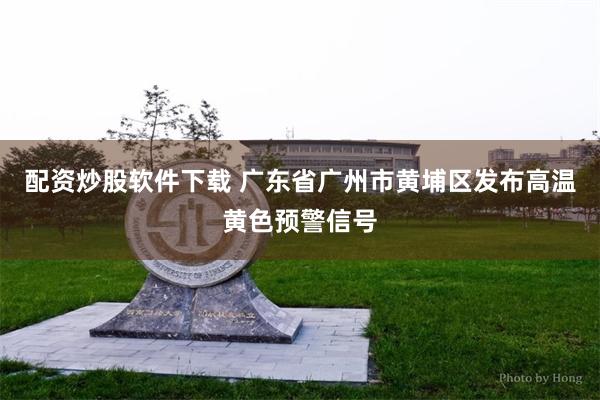 配资炒股软件下载 广东省广州市黄埔区发布高温黄色预警信号