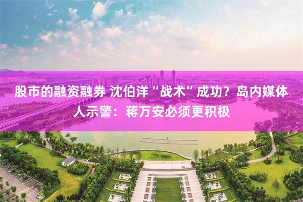 股市的融资融券 沈伯洋“战术”成功？岛内媒体人示警：蒋万安必须更积极