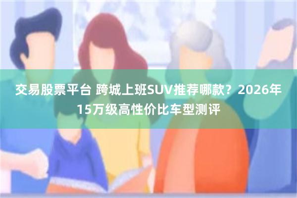 交易股票平台 跨城上班SUV推荐哪款？2026年15万级高性价比车型测评