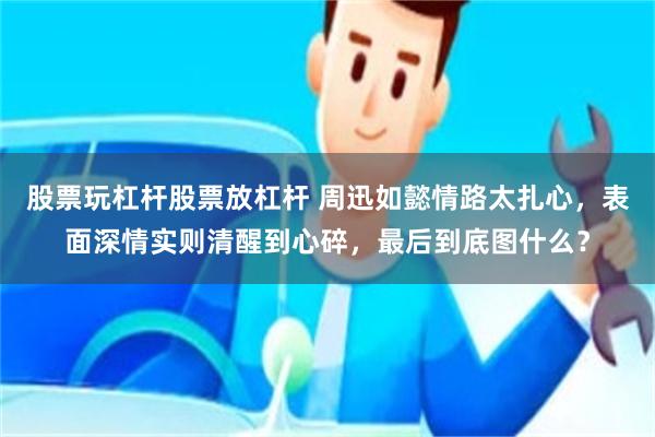 股票玩杠杆股票放杠杆 周迅如懿情路太扎心，表面深情实则清醒到心碎，最后到底图什么？