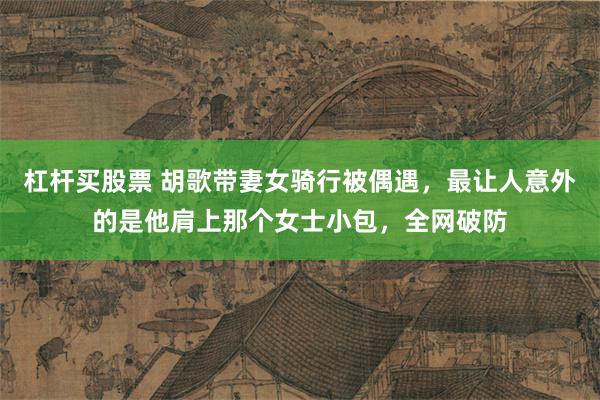 杠杆买股票 胡歌带妻女骑行被偶遇,最让人意外的是他肩上那个女士小包,全网破防