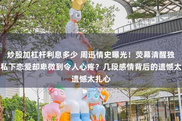 炒股加杠杆利息多少 周迅情史曝光！荧幕清醒独立，私下恋爱却卑微到令人心疼？几段感情背后的遗憾太扎心