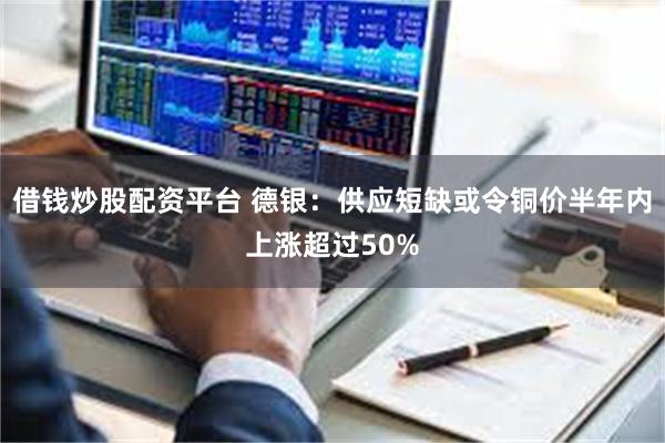 借钱炒股配资平台 德银:供应短缺或令铜价半年内上涨超过50%