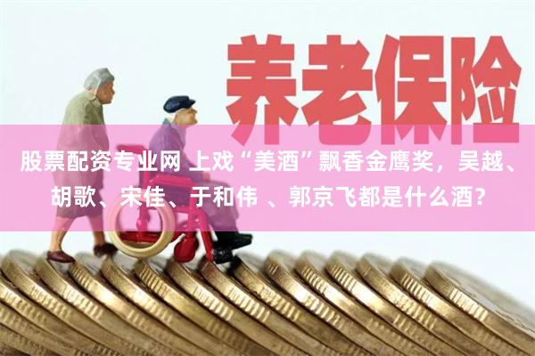 股票配资专业网 上戏“美酒”飘香金鹰奖，吴越、胡歌、宋佳、于和伟 、郭京飞都是什么酒？