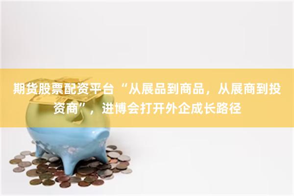期货股票配资平台 “从展品到商品，从展商到投资商”，进博会打开外企成长路径