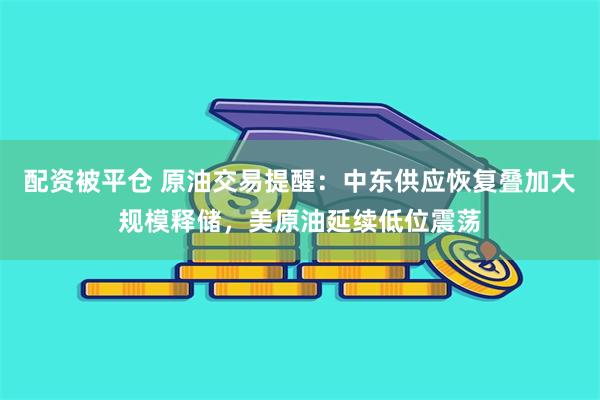 配资被平仓 原油交易提醒：中东供应恢复叠加大规模释储，美原油延续低位震荡